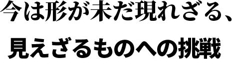 今は形が未だ現れざる、見えざるものへの挑戦