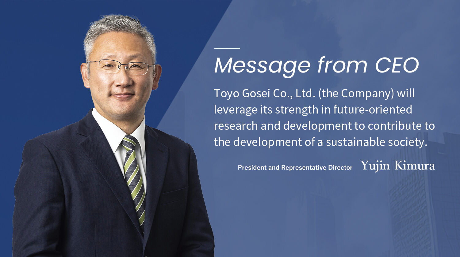 Toyo Gosei Co., Ltd. (the Company) will leverage its strength in future-oriented research and development to contribute to the development of a sustainable society. Yujin Kimura President and Representative Director