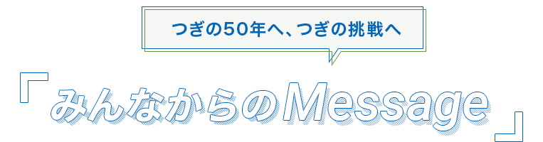 つぎの50年へ、つぎの挑戦へ みんなからのMessage