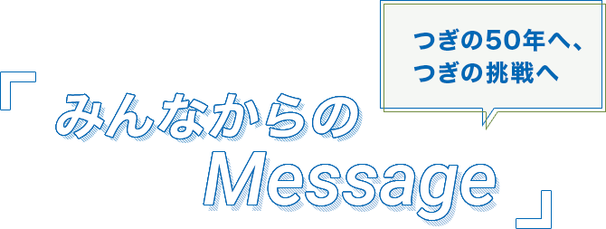 つぎの50年へ、つぎの挑戦へ みんなからのMessage